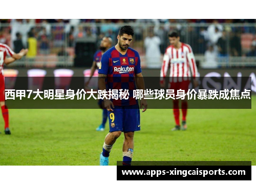 西甲7大明星身价大跌揭秘 哪些球员身价暴跌成焦点