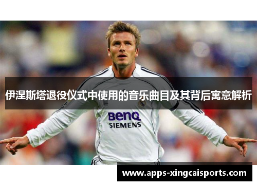 伊涅斯塔退役仪式中使用的音乐曲目及其背后寓意解析